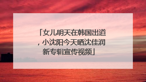 女儿明天在韩国出道，小沈阳今天晒沈佳润新专辑宣传视频