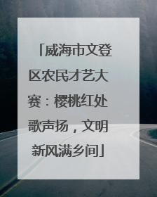 威海市文登区农民才艺大赛：樱桃红处歌声扬，文明新风满乡间
