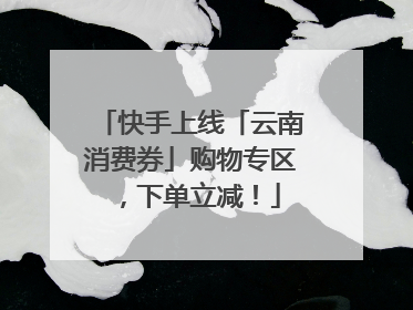 快手上线「云南消费券」购物专区，下单立减！
