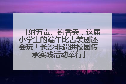 射五毒、钓香囊，这届小学生的端午比古装剧还会玩！长沙非遗进校园传承实践活动举行