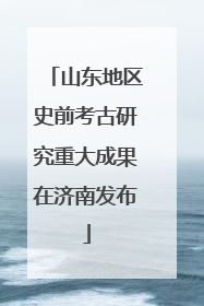 山东地区史前考古研究重大成果在济南发布