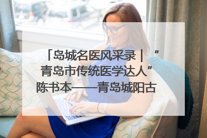 岛城名医风采录｜“青岛市传统医学达人”陈书本——青岛城阳古镇正骨医院骨伤科
