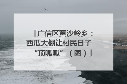 广信区黄沙岭乡：西瓜大棚让村民日子“顶呱呱”（图）