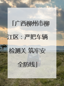 广西柳州市柳江区：严把车辆检测关 筑牢安全防线