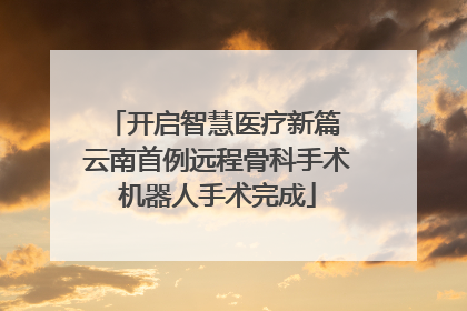 开启智慧医疗新篇 云南首例远程骨科手术机器人手术完成