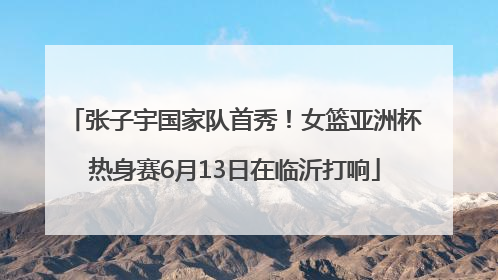 张子宇国家队首秀！女篮亚洲杯热身赛6月13日在临沂打响