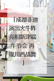 成都非遗演出火牛阵亮相新津端午节会 再现川西战舞