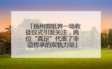 扬州剪纸界一场收徒仪式引发关注，两位“高足”代表了非遗传承的双轨力量