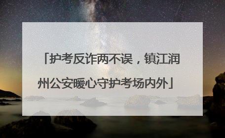 护考反诈两不误，镇江润州公安暖心守护考场内外