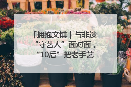 拥抱文博｜与非遗“守艺人”面对面，“10后”把老手艺玩出“潮”花样