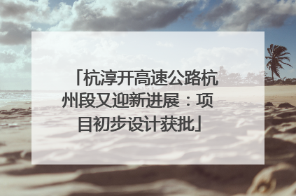 杭淳开高速公路杭州段又迎新进展：项目初步设计获批
