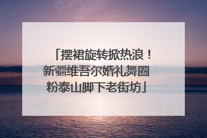 摆裙旋转掀热浪！新疆维吾尔婚礼舞圈粉泰山脚下老街坊
