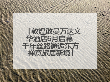 敦煌敢曼万达文华酒店6月启幕 千年丝路邂逅东方禅意旅居新境