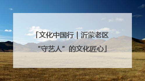 文化中国行｜沂蒙老区“守艺人”的文化匠心