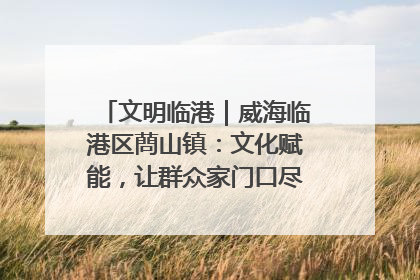 文明临港｜威海临港区蔄山镇：文化赋能，让群众家门口尽享幸福生活