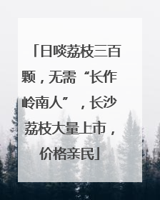 日啖荔枝三百颗，无需“长作岭南人”，长沙荔枝大量上市，价格亲民