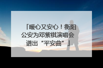 暖心又安心！衡阳公安为邓紫棋演唱会谱出“平安曲”