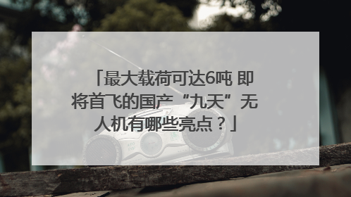 最大载荷可达6吨 即将首飞的国产“九天”无人机有哪些亮点？