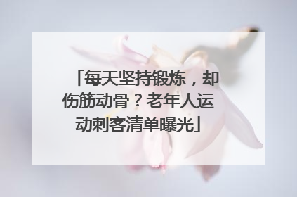 每天坚持锻炼，却伤筋动骨？老年人运动刺客清单曝光
