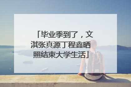 毕业季到了，文淇张真源丁程鑫晒照结束大学生活