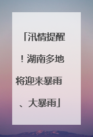 汛情提醒！湖南多地将迎来暴雨、大暴雨
