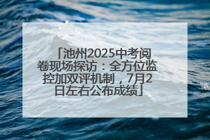 池州2025中考阅卷现场探访：全方位监控加双评机制，7月2日左右公布成绩