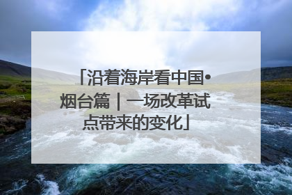 沿着海岸看中国•烟台篇｜一场改革试点带来的变化