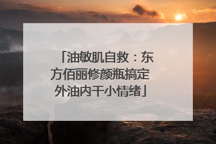 油敏肌自救：东方佰丽修颜瓶搞定外油内干小情绪