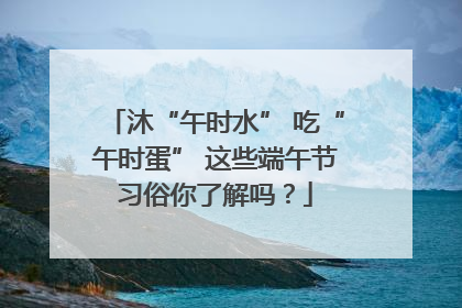沐“午时水” 吃“午时蛋” 这些端午节习俗你了解吗？