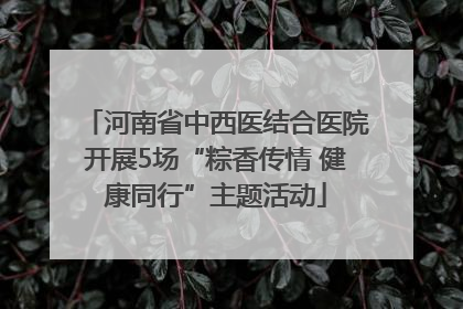 河南省中西医结合医院开展5场“粽香传情 健康同行”主题活动