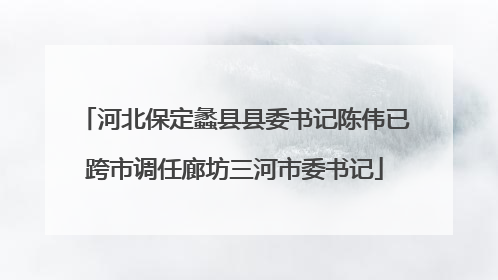 河北保定蠡县县委书记陈伟已跨市调任廊坊三河市委书记