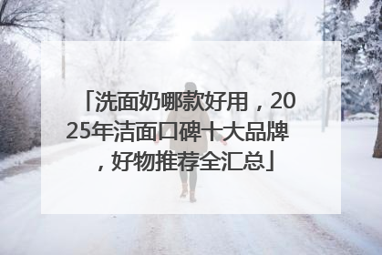 洗面奶哪款好用，2025年洁面口碑十大品牌，好物推荐全汇总