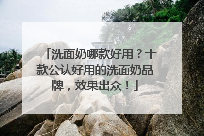洗面奶哪款好用？十款公认好用的洗面奶品牌，效果出众！