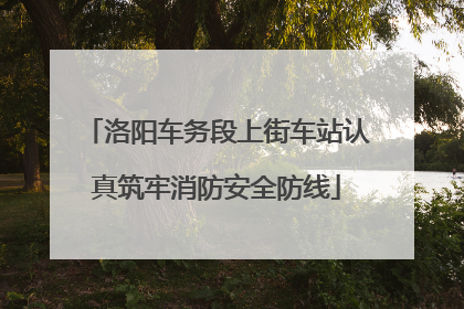洛阳车务段上街车站认真筑牢消防安全防线
