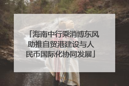 海南中行乘消博东风 助推自贸港建设与人民币国际化协同发展