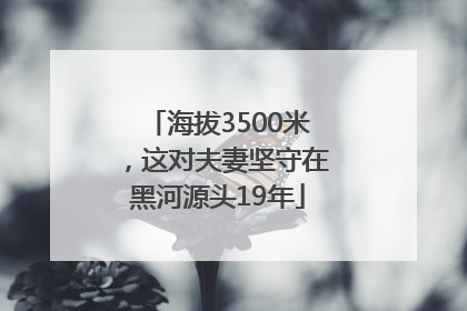 海拔3500米，这对夫妻坚守在黑河源头19年