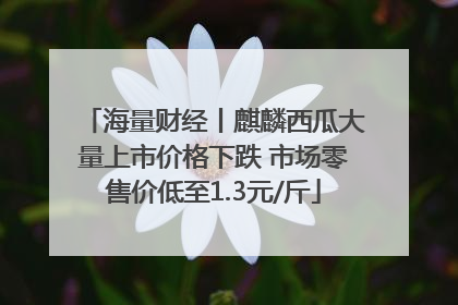 海量财经丨麒麟西瓜大量上市价格下跌 市场零售价低至1.3元/斤
