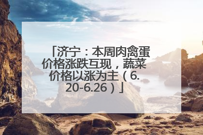 济宁：本周肉禽蛋价格涨跌互现，蔬菜价格以涨为主（6.20-6.26）