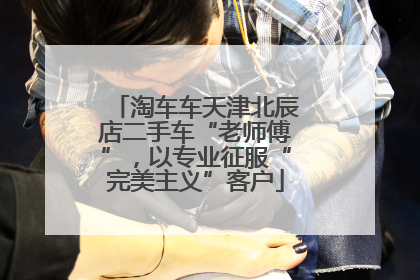 淘车车天津北辰店二手车“老师傅”，以专业征服“完美主义”客户