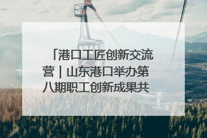 港口工匠创新交流营｜山东港口举办第八期职工创新成果共享交流活动