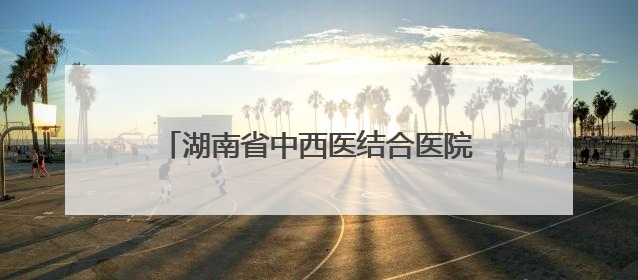 湖南省中西医结合医院与永州职院附属医院携手推动中西医诊疗新发展