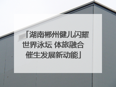 湖南郴州健儿闪耀世界泳坛 体旅融合催生发展新动能