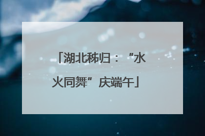 湖北秭归：“水火同舞”庆端午