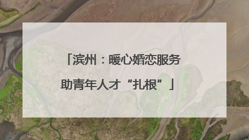 滨州：暖心婚恋服务助青年人才“扎根”