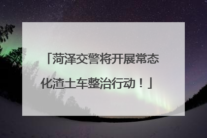 菏泽交警将开展常态化渣土车整治行动！