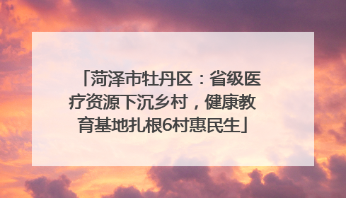 菏泽市牡丹区：省级医疗资源下沉乡村，健康教育基地扎根6村惠民生