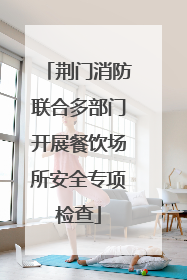 荆门消防联合多部门开展餐饮场所安全专项检查