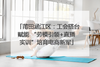 莆田涵江区：工会搭台赋能 “劳模引领+直播实训”培育电商新军