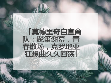 莫德里奇自宣离队：魔笛谢幕，青春散场，克罗地亚狂想曲久久回荡