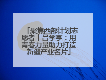 聚焦西部计划志愿者丨吕学亨：用青春力量助力打造新疆产业名片